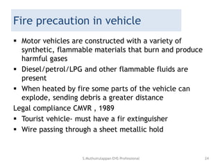 Fire precaution in vehicle
 Motor vehicles are constructed with a variety of
synthetic, flammable materials that burn and produce
harmful gases
 Diesel/petrol/LPG and other flammable fluids are
present
 When heated by fire some parts of the vehicle can
explode, sending debris a greater distance
Legal compliance CMVR , 1989
 Tourist vehicle- must have a fir extinguisher
 Wire passing through a sheet metallic hold
S.Muthuirulappan EHS Professional 24
 