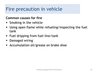 Fire precaution in vehicle
Common causes for fire
 Smoking in the vehicle
 Using open flame while refueling/inspecting the fuel
tank
 Fuel dripping from fuel line/tank
 Damaged wiring
 Accumulation oil/grease on brake shoe
S.Muthuirulappan EHS Professional 25
 