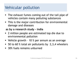 Vehicular pollution
 The exhaust fumes coming out of the tail pipe of
vehicles contain many polluting substances
 This is the major contribution for environmental
damage and diseases
as by a research study – india
 2 million people are estimated top die due to
environmental pollution
 Vehicle growth – 10 % per annum as an average
 50 to 60 % total air pollutants by 2,3,4 wheelers
 30% fuels remains unburned
S.Muthuirulappan EHS Professional 26
 