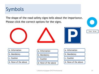 Symbols
The shape of the road safety signs tells about the importance.
Please click the correct options for the signs.
Timer : 30 sec
a. Information
b. Mandatory
c. Caution
d. None of the above
a. Information
b. Mandatory
c. Caution
d. None of the above
a. Information
b. Mandatory
c. Caution
d. None of the above
S.Muthuirulappan EHS Professional 31
 