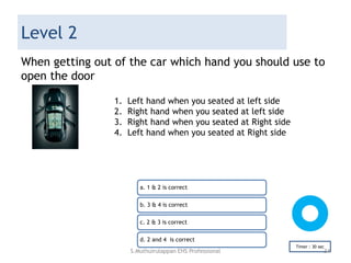 Level 2
When getting out of the car which hand you should use to
open the door
a. 1 & 2 is correct
b. 3 & 4 is correct
c. 2 & 3 is correct
d. 2 and 4 is correct
Timer : 30 sec
1. Left hand when you seated at left side
2. Right hand when you seated at left side
3. Right hand when you seated at Right side
4. Left hand when you seated at Right side
S.Muthuirulappan EHS Professional 34
 