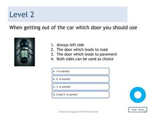 Level 2
When getting out of the car which door you should use
a. 1 is correct
b. 2 is correct
C. 3 is correct
d. 2 and 3 is correct
Timer : 30 sec
1. Always left side
2. The door which leads to road
3. The door which leads to pavement
4. Both sides can be used as choice
S.Muthuirulappan EHS Professional 37
 