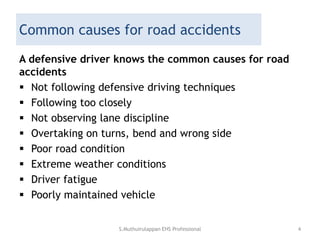 Common causes for road accidents
A defensive driver knows the common causes for road
accidents
 Not following defensive driving techniques
 Following too closely
 Not observing lane discipline
 Overtaking on turns, bend and wrong side
 Poor road condition
 Extreme weather conditions
 Driver fatigue
 Poorly maintained vehicle
S.Muthuirulappan EHS Professional 4
 
