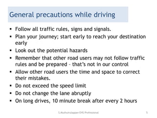 General precautions while driving
 Follow all traffic rules, signs and signals.
 Plan your journey; start early to reach your destination
early
 Look out the potential hazards
 Remember that other road users may not follow traffic
rules and be prepared – that’s not in our control
 Allow other road users the time and space to correct
their mistakes.
 Do not exceed the speed limit
 Do not change the lane abruptly
 On long drives, 10 minute break after every 2 hours
S.Muthuirulappan EHS Professional 5
 