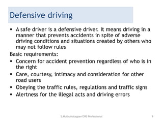 Defensive driving
 A safe driver is a defensive driver. It means driving in a
manner that prevents accidents in spite of adverse
driving conditions and situations created by others who
may not follow rules
Basic requirements:
 Concern for accident prevention regardless of who is in
the right
 Care, courtesy, intimacy and consideration for other
road users
 Obeying the traffic rules, regulations and traffic signs
 Alertness for the illegal acts and driving errors
S.Muthuirulappan EHS Professional 9
 