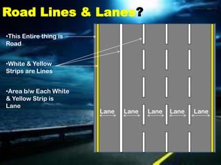 Road Lines & Lanes?
•This Entire thing is
Road


•White & Yellow
Strips are Lines


•Area b/w Each White
& Yellow Strip is
Lane
                        Lane   Lane   Lane   Lane   Lane
 