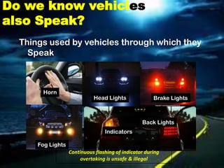 Do we know vehicles
also Speak?
  Things used by vehicles through which they
    Speak



       Horn
                             Head Lights               Brake Lights



                                                  Back Lights
                                  Indicators

      Fog Lights
                   Continuous flashing of indicator during
                        overtaking is unsafe & illegal
 