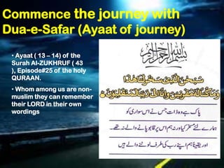 Commence the journey with
Dua-e-Safar (Ayaat of journey)
 • Ayaat ( 13 – 14) of the
 Surah Al-ZUKHRUF ( 43
 ), Episode#25 of the holy
 QURAAN.
 • Whom among us are non-
 muslim they can remember
 their LORD in their own
 wordings
 