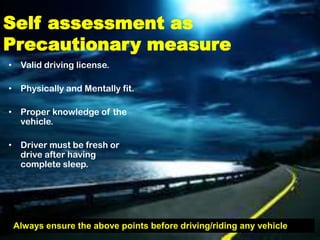 Self assessment as
Precautionary measure
• Valid driving license.

• Physically and Mentally fit.

• Proper knowledge of the
  vehicle.

• Driver must be fresh or
  drive after having
  complete sleep.




 Always ensure the above points before driving/riding any vehicle
 