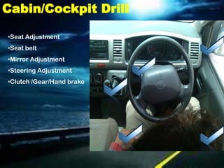 Cabin/Cockpit Drill

•Seat Adjustment
•Seat belt
•Mirror Adjustment
•Steering Adjustment
•Clutch /Gear/Hand brake
 