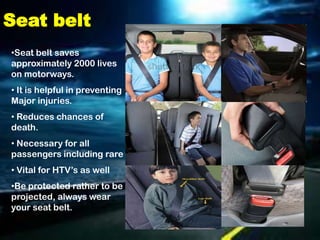 Seat belt
•Seat belt saves
approximately 2000 lives
on motorways.
• It is helpful in preventing
Major injuries.
• Reduces chances of
death.
• Necessary for all
passengers including rare
• Vital for HTV’s as well
•Be protected rather to be
projected, always wear
your seat belt.
 