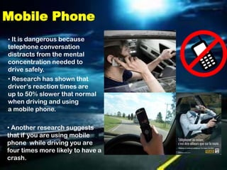 Mobile Phone
• It is dangerous because
telephone conversation
distracts from the mental
concentration needed to
drive safely.
• Research has shown that
driver’s reaction times are
up to 50% slower that normal
when driving and using
a mobile phone.

• Another research suggests
that if you are using mobile
phone while driving you are
four times more likely to have a
crash.
 