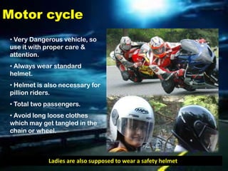 Motor cycle
 • Very Dangerous vehicle, so
 use it with proper care &
 attention.
 • Always wear standard
 helmet.
 • Helmet is also necessary for
 pillion riders.
 • Total two passengers.
 • Avoid long loose clothes
 which may get tangled in the
 chain or wheel.



             Ladies are also supposed to wear a safety helmet
 