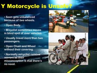 Y Motorcycle is Unsafe?
 • Soon gets unbalanced
 because of two wheels.
 • Open Body.
 • M/cyclist sometimes moves
 in blind spot of over vehicles.
 • Usually travel more than two
 passengers.
 • Open Chain and Wheel
 without their covering.
 • Normally m/cyclist remove
 mirrors as their
 misconception is that there’s
 no need.
 