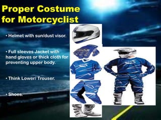 Proper Costume
for Motorcyclist
• Helmet with sun/dust visor.


• Full sleeves Jacket with
hand gloves or thick cloth for
preventing upper body.


• Think Lower/ Trouser.


• Shoes.
 