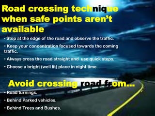 Road crossing technique
when safe points aren’t
available
• Stop at the edge of the road and observe the traffic.
• Keep your concentration focused towards the coming
traffic.
• Always cross the road straight and use quick steps.
• Choose a bright (well lit) place in night time.



  Avoid crossing road from…
• Road turnings.
• Behind Parked vehicles.
• Behind Trees and Bushes.
 