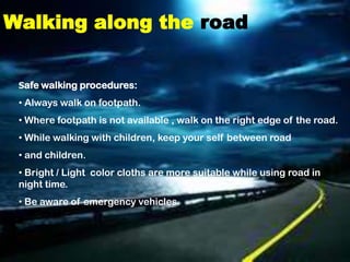 Walking along the road


 Safe walking procedures:

 • Always walk on footpath.
 • Where footpath is not available , walk on the right edge of the road.
 • While walking with children, keep your self between road
 • and children.
 • Bright / Light color cloths are more suitable while using road in
 night time.
 • Be aware of emergency vehicles.
 