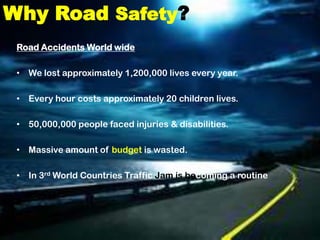 Why Road Safety?
 Road Accidents World wide

 • We lost approximately 1,200,000 lives every year.

 • Every hour costs approximately 20 children lives.

 • 50,000,000 people faced injuries & disabilities.

 • Massive amount of budget is wasted.

 • In 3rd World Countries Traffic Jam is becoming a routine
 