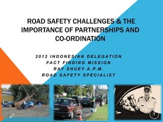 ROAD SAFETY CHALLENGES & THE
IMPORTANCE OF PARTNERSHIPS AND
         CO-ORDINATION

   2 0 1 2 I N D O N E S I A N D E L E G AT I O N
        FACT F I NDI NG M I S S I O N
            R A Y S H U E Y A . P. M .
      ROAD SAFETY SPECIALIST




                                                    1
 