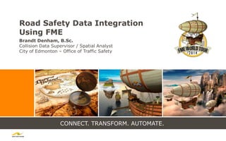 CONNECT. TRANSFORM. AUTOMATE.
Road Safety Data Integration
Using FME
Brandt Denham, B.Sc.
Collision Data Supervisor / Spatial Analyst
City of Edmonton – Office of Traffic Safety
 