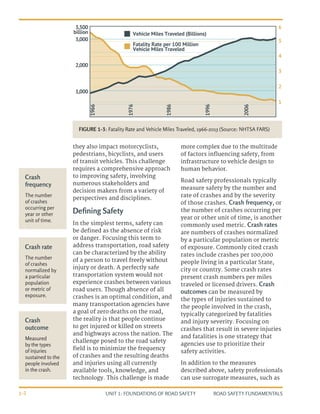 UNIT 1: FOUNDATIONS OF ROAD SAFETY ROAD SAFETY FUNDAMENTALS
1-2
they also impact motorcyclists,
pedestrians, bicyclists, and users
of transit vehicles. This challenge
requires a comprehensive approach
to improving safety, involving
numerous stakeholders and
decision makers from a variety of
perspectives and disciplines.
Defining Safety
In the simplest terms, safety can
be defined as the absence of risk
or danger. Focusing this term to
address transportation, road safety
can be characterized by the ability
of a person to travel freely without
injury or death. A perfectly safe
transportation system would not
experience crashes between various
road users. Though absence of all
crashes is an optimal condition, and
many transportation agencies have
a goal of zero deaths on the road,
the reality is that people continue
to get injured or killed on streets
and highways across the nation. The
challenge posed to the road safety
field is to minimize the frequency
of crashes and the resulting deaths
and injuries using all currently
available tools, knowledge, and
technology. This challenge is made
more complex due to the multitude
of factors influencing safety, from
infrastructure to vehicle design to
human behavior.
Road safety professionals typically
measure safety by the number and
rate of crashes and by the severity
of those crashes. Crash frequency, or
the number of crashes occurring per
year or other unit of time, is another
commonly used metric. Crash rates
are numbers of crashes normalized
by a particular population or metric
of exposure. Commonly cited crash
rates include crashes per 100,000
people living in a particular State,
city or country. Some crash rates
present crash numbers per miles
traveled or licensed drivers. Crash
outcomes can be measured by
the types of injuries sustained to
the people involved in the crash,
typically categorized by fatalities
and injury severity. Focusing on
crashes that result in severe injuries
and fatalities is one strategy that
agencies use to prioritize their
safety activities.
In addition to the measures
described above, safety professionals
can use surrogate measures, such as
Crash
frequency
The number
of crashes
occurring per
year or other
unit of time.
Crash rate
The number
of crashes
normalized by
a particular
population
or metric of
exposure.
Crash
outcome
Measured
by the types
of injuries
sustained to the
people involved
in the crash.
1966
3,500
billion Vehicle Miles Traveled (billions)
Fatality Rate per 100 Million
Vehicle Miles Traveled
6
5
4
3
2
1
3,000
2,000
1,000
1976
1986
1996
2006
FIGURE 1-3: Fatality Rate and Vehicle Miles Traveled, 1966-2013 (Source: NHTSA FARS)
 
