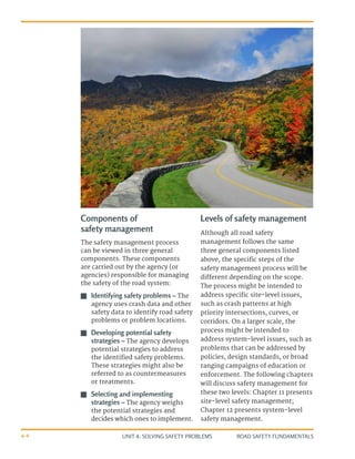 UNIT 4: SOLVING SAFETY PROBLEMS ROAD SAFETY FUNDAMENTALS
4-4
Components of
safety management
The safety management process
can be viewed in three general
components. These components
are carried out by the agency (or
agencies) responsible for managing
the safety of the road system:
J
J Identifying safety problems – The
agency uses crash data and other
safety data to identify road safety
problems or problem locations.
J
J Developing potential safety
strategies – The agency develops
potential strategies to address
the identified safety problems.
These strategies might also be
referred to as countermeasures
or treatments.
J
J Selecting and implementing
strategies – The agency weighs
the potential strategies and
decides which ones to implement.
Levels of safety management
Although all road safety
management follows the same
three general components listed
above, the specific steps of the
safety management process will be
different depending on the scope.
The process might be intended to
address specific site-level issues,
such as crash patterns at high
priority intersections, curves, or
corridors. On a larger scale, the
process might be intended to
address system-level issues, such as
problems that can be addressed by
policies, design standards, or broad
ranging campaigns of education or
enforcement. The following chapters
will discuss safety management for
these two levels: Chapter 11 presents
site-level safety management;
Chapter 12 presents system-level
safety management.
 