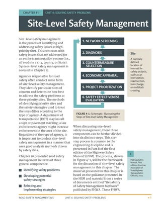 UNIT 4: SOLVING SAFETY PROBLEMS
ROAD SAFETY FUNDAMENTALS 4-5
Site-level safety management
is the process of identifying and
addressing safety issues at high
priority sites. This contrasts with
safety issues that are addressed for
an entire transportation system (i.e.,
all roads in a city, county, or State).
System-level safety management is
covered in Chapter 12.
Agencies responsible for road
safety often conduct some form
of site-level safety management.
They identify particular sites of
concern and determine how best
to address the safety problems at
these priority sites. The methods
of identifying priority sites and
the safety strategies used to treat
the sites differ according to the
type of agency. A department of
transportation (DOT) may install
a sign or pavement marking; a law
enforcement agency might increase
enforcement in the area of the site.
Regardless of the type of agency, it
is important to conduct site-level
safety management in a manner that
uses good analysis methods driven
by safety data.
Chapter 10 presented road safety
management in terms of three
general components:
J
J Identifying safety problems
J
J Developing potential
safety strategies
J
J Selecting and
implementing strategies
When discussing site-level
safety management, these three
components can be further divided
into six distinct steps. This six-
step process is common to the
engineering discipline and is
presented in Part B of the first
edition of the Highway Safety
Manual3
(HSM). The process, shown
in Figure 4-1, will be the framework
for the discussion of site-level safety
management in this chapter. The
material presented in this chapter is
based on the guidance presented in
the HSM and material from a series
of documents entitled “Reliability
of Safety Management Methods”
published by FHWA. These FHWA
Site
A narrowly
defined
location of
interest for
safety analysis,
such as an
intersection,
road section,
interchange,
or midblock
crossing.
Highway Safety
Manual, First
edition, American
Association of
State Highway
Transportation
Officials, 2010.
3
Site-Level Safety Management
CHAPTER 11 UNIT 4: SOLVING SAFETY PROBLEMS
1. NETWORK SCREENING
2. DIAGNOSIS
3. COUNTERMEASURE
SELECTION
4. ECONOMIC APPRAISAL
5. PROJECT PRIORITIZATION
6. SAFETY EFFECTIVENESS
EVALUATION
FIGURE 4-1: Schematic Illustrating the
Steps of Site-level Safety Management
 