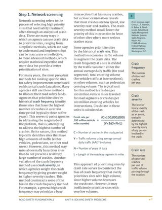 UNIT 4: SOLVING SAFETY PROBLEMS
ROAD SAFETY FUNDAMENTALS 4-7
Step 1. Network screening
Network screening refers to the
process of selecting high priority
sites that need safety treatment,
often through an analysis of crash
data. There are many ways in
which an agency can use crash data
to prioritize sites, ranging from
simplistic methods, which are easy
to understand and implement but
can be inaccurate or ineffective,
to more advanced methods, which
require statistical expertise and
more data but provide a better
prioritization of sites.
For many years, the most prevalent
methods for ranking specific sites
for safety improvements were based
on historical crash data alone. Many
agencies still use these methods
to allocate their road safety funds.
Agencies that prioritize sites by
historical crash frequency identify
those sites that have the highest
number of crashes in a certain
time period (typically three to five
years). This serves to assist agencies
in addressing the magnitude of
the problem, that is, attempting
to address the highest number of
crashes. By its nature, this method
typically identifies sites that have
high amounts of traffic (either
vehicles, pedestrians, or other road
users). However, this method may
miss abnormally hazardous sites
that do not present a relatively
large number of crashes. Another
variation of the crash frequency
method uses crash severity, in
which agencies weight the crash
frequency by giving greater weight
to higher severity crashes. This
method counteracts some of the
bias in the crash frequency method.
For example, a general high crash
frequency may prioritize a busy
intersection that has many crashes,
but a closer examination reveals
that most crashes are low speed, low
severity rear-end crashes. The crash
severity method would lower the
priority of this intersection in favor
of other sites where more serious
crashes occur.
Some agencies prioritize sites
by the historical crash rate. This
method incorporates traffic volume
to augment the crash data. The
crash frequency at a site is divided
by the traffic volume – either the
annual average daily traffic (for road
segments), total entering volume
(for vehicle traffic at intersections),
or other volumes, such as pedestrian
crossing volume. The typical unit
for this method is crashes per
100 million vehicle miles traveled
for road segments or crashes per
100 million entering vehicles for
intersections. Crash rate in these
units is calculated as:
(from previous page)
Gross, F., T. Harmon,
G. Bahar, K. Peach
(2016), Reliability of
Safety Management
Methods: Systemic
Safety Programs,
Report No.
FHWA-SA-16-041,
Federal Highway
Administration,
Washington, D.C.
8
Crash
frequency
The number
of observed
crashes
per year.
Crash
severity
The level of
injury severity
of the crash
as an event,
typically
determined
by the highest
severity injury
of any person
involved in
the crash.
Crash rate
The number
of observed
crashes
per unit of
traffic volume
passing through
the location.
Crash rate per
100 million vehicle
miles traveled
=
(C×100,000,000)
(V×365×N×L)
C = Number of crashes in the study period
V = Traffic volumes using average annual
daily traffic (AADT) volumes
N = Number of years of data
L = Length of the roadway segment in miles
This approach of prioritizing sites by
crash rate serves to counteract the
bias of crash frequency that overly
prioritizes sites with high volume,
since higher volume decreases
the crash rate. However, it may
inefficiently prioritize sites with
very low volumes.
 