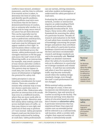 UNIT 1: FOUNDATIONS OF ROAD SAFETY
ROAD SAFETY FUNDAMENTALS 1-3
Nominal
safety
An absolute
statement
about the safety
of a location
based only on
its adherence
to a particular
set of design
standards and
related criteria.
Substantive
safety
Historical and
long-term
objective safety
of a location
based on
crash data.
conflicts (near misses), avoidance
maneuvers, and the time to collision
if no evasive action is taken, to
determine the level of safety risk
and identify specific problems.
Safety problems may exist even
in locations that do not have a
demonstrated history of crashes,
just as someone who smokes is at
higher risk for lung cancer even if
no cancer has yet been detected.
This can be especially true for
non-motorized road user safety,
such as pedestrians and bicyclists,
since crashes involving these
road users may be infrequent and
appear random at first sight. In
such locations where crashes are
sparse or distributed across the
system, safety professionals can use
surrogate measures to fill the gaps
and assess the road’s level of risk.
Observing traffic at an intersection,
for example, may reveal a pattern
of near misses and other conflicts
between vehicles and pedestrians.
This pattern may not appear in
crash data, but can be a valuable
source of information to highlight
the potential for safety risk.
Safety perception is also an
important consideration for travel
choices. There are a number of
reasons why someone may or may
not choose a particular route to
drive, walk or bike. Pedestrians who
perceive an intersection to be unsafe
may cross in a midblock location,
where they are more easily able to
find a gap in traffic. Motorists may
feel uneasy about making a left turn
across multiple lanes of traffic, so
they may choose to turn right and
travel out of their way to perform
a U-turn instead. Safety perception
impacts road user decisions but is
not easily understood by looking
at crash data. Safety professionals
can use surveys, driving simulators,
and other modern technologies to
understand the safety perception of
road users.
Evaluating the safety of a particular
network, corridor or intersection
requires an understanding of both
nominal and substantive safety.
Originally introduced by Dr. Ezra
Hauer,3
these terms offer a helpful
framework for assessing the safety
of a particular location. Decades of
research and evaluation in the field
of road safety have revealed a wealth
of knowledge concerning the proper
designs and policies that contribute
to the safety of a particular location.
Roadways constructed according to
the best and latest recommended
research and design standards are
said to be nominally safe. Nominal
safety is an absolute statement
about the safety of a location based
only on its adherence to a particular
set of design standards and related
criteria. A road that was nominally
safe when it was first opened to
traffic may become nominally
unsafe when the roadway design
standards change, even though
the road’s crash performance has
not changed.
While nominal safety considers
the design of a road, it does not
incorporate any information about
the frequency, type and severity of
crashes occurring on the facility. The
historical and long-term objective
safety of a location based on crash
data is known as substantive safety.
A particular intersection that has
experienced fewer than expected
crashes over an extended period
will be referred to as a substantively
safe location, while a corridor with
a higher than expected number of
crashes is substantively unsafe.
Hauer, E.
Observational
Before/After Studies
in Road Safety.
Estimating the Effect
of Highway and
Traffic Engineering
Measures on Road
Safety. Pergamon
Press. 1997.
3
 