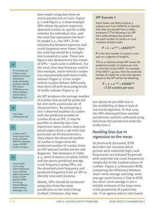 UNIT 4: SOLVING SAFETY PROBLEMS ROAD SAFETY FUNDAMENTALS
4-12
lane roads) using data from an
entire jurisdiction or State. Figure
4-2 and Figure 4-3 show example
SPFs where the points represent
observed crashes at specific traffic
volumes for individual sites, and
the solid line represents the best-
fit model (i.e., the SPF). If the
relationship between exposure and
crash frequency were linear, then
the solid line would be a straight
line instead of a curve. These two
figures also demonstrate the nature
of SPFs – each curve is different. For
the rural, four lane freeways used in
this example, multi-vehicle crashes
rise exponentially with more traffic
volume (Figure 4-2) but single-
vehicle crashes behave differently;
they level off with increasing levels
of traffic volume (Figure 4-3).
An SPF produces the average number
of crashes that would be predicted
for sites with a particular set of
characteristics. By comparing a
site’s observed number of crashes
with the predicted number of
crashes from an SPF, it may be
possible to identify sites that
experience more crashes than one
would expect from a site with that
particular set of characteristics.
Sites where the observed number
of crashes is larger than the
predicted number of crashes from
an SPF warrant further review and
diagnosis. Two measures in Table
4-4, level of service of safety (LOSS)
and the excess predicted average
crash frequency using SPFs, use
the observed crash frequency and
predicted frequency from an SPF to
identify sites with promise.
Ideally, SPFs should be estimated
using data from the same
jurisdiction as the site(s) being
studied.13
However, that may
not always be possible due to
the availability of data or lack of
statistical expertise. In that case,
the SPFs developed from another
jurisdiction could be calibrated using
data from the jurisdiction with the
study sites.15
Avoiding bias due to
regression-to-the-mean
As previously discussed, RTM
describes the situation when
periods with relatively high crash
frequencies are followed by periods
with relatively low crash frequencies
simply due to the random nature of
crashes. Figure 4-4 illustrates RTM,
comparing the difference between
short-term average and long-term
average crash history.16
Due to RTM,
the short-term average is not a
reliable estimate of the long-term
crash propensity of a particular
site. If an agency selects sites based
SPF Example 1
Some States use Safety Analyst, a
software tool from AASHTO, to identify
sites that may benefit from a safety
treatment.14
The following is an SPF
from Safety Analyst that predicts
the total number of crashes on rural
multilane divided roads:
P = L × e-5.05
× (AADT)0.66
P is the total number of crashes in one
year on a segment of length L.
This is a relatively simple SPF where the
predicted number of crashes per mile
is a function of just AADT. For example,
if the AADT is 45,000, then the predicted
number of crashes for a one mile segment
based on the SPF will be the following:
P = 1 × e-5.05
× 450000.66
=7.55 crashes per year
R. Srinivasan and
K. Bauer (2013),
Safety Performance
Development
Guide: Developing
Jurisdiction-Specific
SPFs, Report
FHWA-SA-14-005,
Federal Highway
Administration,
Washington, DC.
G. Bahar and E.
Hauer (2014), Users
Guide to Develop
HSM SPF Calibration
Factors, NCHRP
Project 20-7(332).
Susan Herbel,
Lorrie Laing,
Colleen McGovern
(2010), Highway
Safety Improvement
Program (HSIP)
Manual, FHWA-
SA-09-029,
Federal Highway
Administration,
Washington, DC.
http://www.
safetyanalyst.org/
13
15
16
14
 