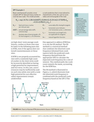 UNIT 4: SOLVING SAFETY PROBLEMS
ROAD SAFETY FUNDAMENTALS 4-13
on high short-term average crash
history, crashes at those sites may
be lower in the following years due
to RTM, even if the agency does not
install countermeasures at those
sites.
If RTM is not properly accounted for,
sites with a randomly high count
of crashes in the short term could
be incorrectly identified as having
a high potential for improvement,
and vice versa. In this case, scarce
resources may be inefficiently used
on such sites while sites with a truly
high potential for cost effective
safety improvement remain
unidentified.
One approach to address RTM bias
is to use the EB method. The EB
method is a statistical method
that combines the observed crash
frequency (obtained from crash
reports) with the predicted crash
frequency (derived from the
appropriate SPF) to calculate the
expected crash frequency for a site of
interest. This method pulls the crash
count towards the mean, accounting
for the RTM bias.
The EB method is illustrated in
Figure 4-5, which illustrates how
the observed crash frequency is
combined with the predicted crash
frequency based on the SPF.18
The
Bauer and Harwood17
provide a more
complex SPF for fatal and injury crashes on
rural two lane roads. This model provides
a crash prediction that is more tailored to
characteristics of the site, such as curve
radius and vertical grade of the road:
NFI
=	 fatal-and-injury crashes
per mile per year
AADT =	 annual average daily traffic
(vehicles/day)
G =	 absolute value of percent grade; 0%
for level tangents; ≥ 1% otherwise
R =	 curveradius(ft);missingfortangents
IHC
=	 horizontal curve indicator:
1 for horizontal curves; 0 otherwise
LC
=	 horizontal curve length (mi);
not applicable for tangents
ln =	 natural logarithm function
Bauer, K. and
Harwood, D., Safety
Effects of Horizontal
Curve and Grade
Combinations on
Two-Lane Highways,
Federal Highway
Administration,
Report No. FHWA-
HRT-13-077, January
2014.
Susan Herbel,
Lorrie Laing,
Colleen McGovern
(2010), Highway
Safety Improvement
Program (HSIP)
Manual, FHWA-
SA-09-029,
Federal Highway
Administration,
Washington, DC.
17
18
SPF Example 2
Observed
Crash
Frequency
Years
Short Term
average
Short Term
average
Long Term
average
FIGURE 4-4: Chart to illustrate RTM phenomenon (Source: HSIP Manual, 2010)
NFI
= exp [-8.76+1.00×ln(AADT)+0.044×G+0.19×ln(2×5730/R)×IHC
+4.52×(1/R)(1/Lc
)×IHC
]
 