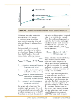 UNIT 4: SOLVING SAFETY PROBLEMS ROAD SAFETY FUNDAMENTALS
4-14
EB method is applied to calculate
an expected crash frequency
or corrected value, which lies
somewhere between the observed
value and the predicted value from
the SPF.
Mathematically, the expected
number of crashes can be written
as a function of the predicted value
from the SPF and the observed
crashes in the following manner:
average crash frequency are provided
in Part B of the HSM. For example,
if the observed crash frequency in a
particular site was nine crashes per
year, the predicted crash frequency
from the SPF was 6.4 crashes per
year, and the w was 0.3, then Nexpected
will be as follows:
Crash
Frequency
aaDT
Predicted number from SPF
Expected number using Eb
Observed number
SPF
Nexpected
=	expected average crash frequency
for a certain study period
w =	weighted adjustment to be placed
on the SPF prediction (0 < w < 1)
Npredicted
=	predicted average crash frequency
predictedusingan SPFfor thestudy
period under the given conditions
Nobserved
=	observed crash frequency at the
site over the study period
The weight w is a function of the
predicted crash frequency (Npredicted
)
and a statistical parameter called the
overdispersion parameter of the SPF.
Procedures to estimate the expected
=
=
w × Npredicted
+ (1 - w) × Nobserved
0.3 × 6.4 + (1 - 0.3) × 9
Nexpected
Nexpected
Equation 1 We can prioritize sites by calculating
the difference between the EB
expected crashes at a particular
site and the predicted crashes from
an SPF. By comparing EB expected
crashes at a particular site instead
of observed crashes, we account for
possible bias due to RTM.
The first eight measures presented
in Table 4-4 do not account for
possible bias due to RTM. Measure 9
(probability of specific crash types
exceeding threshold proportion) and
measure 10 (excess proportion of
specific crash types) are not affected
by RTM unless they are based on
short-term crash history. Measure
11 (expected average crash frequency
with EB adjustments), measure
12 (EPDO average crash frequency
= 8.22 crashes per year
FIGURE 4-5: Schematic to illustrate the empirical Bayes method (Source: HSIP Manual, 2010)
 