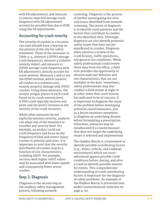 UNIT 4: SOLVING SAFETY PROBLEMS
ROAD SAFETY FUNDAMENTALS 4-15
with EB adjustment), and measure
13 (excess expected average crash
frequency with EB adjustment)
account for possible bias due to RTM
using the EB adjustments.
Accounting for crash severity
The severity of crashes at a location
can (and should) have a bearing on
the priority of the site for safety
treatment. Three of the measures in
Table 4-4, measure 3 (EPDO average
crash frequency), measure 4 (relative
severity index), and measure 12
(EPDO average crash frequency with
EB adjustment), directly account for
crash severity. Measures 3 and 12 use
the EPDO method, which converts
all crashes to a common unit,
namely property damage only (PDO)
crashes. Using these measures, the
analyst assigns points to each crash
based on its crash severity level.
A PDO crash typically receives one
point and the points increase as the
severity of the crash increases.
While other measures do not
explicitly mention severity, analysts
can adapt any of the measures to
consider any severity level. For
example, an analyst could use
crash frequency and focus on the
frequency of fatal and severe injury
crashes to priority rank sites. It is
important to note that the severity
distribution of crashes may be a
function of site characteristics
including AADT. For example,
sections with higher AADT values
may be associated with lower speeds
and consequently fewer severe
crashes.
Step 2. Diagnosis
Diagnosis is the second step in
the roadway safety management
process, following network
screening. Diagnosis is the process
of further investigating the sites
and issues identified from network
screening. The intent of diagnosis
is to identify crash patterns and the
factors that contribute to crashes
at the identified sites. Thorough
diagnosis can also identify potential
safety issues that have not yet
manifested in crashes. Diagnosis
often involves a review of the
crash history, traffic operations,
and general site conditions. While
safety professionals could review
these data from the office, a field
visit provides the opportunity to
observe road user behavior and
site characteristics that are not
available in the data. Sometimes,
safety professionals may also
conduct a field review at night or
at other times that crash history
has indicated to be of concern. It
is important to diagnose the cause
of the problem before developing
potential countermeasures, just
as a doctor examines symptoms
to diagnose an underlying disease
before formulating a prescription.
Otherwise, resources may be
misallocated if a countermeasure
that does not target the underlying
issues is selected and implemented.
The Haddon Matrix is a framework to
identify possible contributing factors
(e.g., driver, vehicle, and roadway/
environment) which are cross-
referenced against possible crash
conditions before, during, and after
a crash to identify possible reasons
for events. This comprehensive
understanding of crash contributing
factors is important for the diagnosis
of safety problems. An example of
the Haddon Matrix is presented later
under Countermeasure Selection on
page 4-20.
 