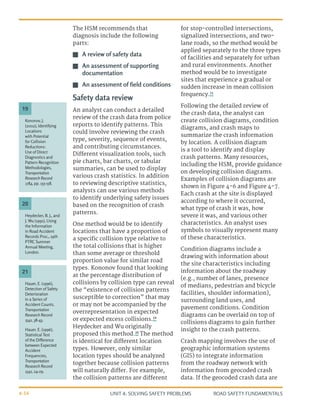 UNIT 4: SOLVING SAFETY PROBLEMS ROAD SAFETY FUNDAMENTALS
4-16
The HSM recommends that
diagnosis include the following
parts:
J
J A review of safety data
J
J An assessment of supporting
documentation
J
J An assessment of field conditions
Safety data review
An analyst can conduct a detailed
review of the crash data from police
reports to identify patterns. This
could involve reviewing the crash
type, severity, sequence of events,
and contributing circumstances.
Different visualization tools, such
pie charts, bar charts, or tabular
summaries, can be used to display
various crash statistics. In addition
to reviewing descriptive statistics,
analysts can use various methods
to identify underlying safety issues
based on the recognition of crash
patterns.
One method would be to identify
locations that have a proportion of
a specific collision type relative to
the total collisions that is higher
than some average or threshold
proportion value for similar road
types. Kononov found that looking
at the percentage distribution of
collisions by collision type can reveal
the “existence of collision patterns
susceptible to correction” that may
or may not be accompanied by the
overrepresentation in expected
or expected excess collisions.19
Heydecker and Wu originally
proposed this method.20
The method
is identical for different location
types. However, only similar
location types should be analyzed
together because collision patterns
will naturally differ. For example,
the collision patterns are different
for stop-controlled intersections,
signalized intersections, and two-
lane roads, so the method would be
applied separately to the three types
of facilities and separately for urban
and rural environments. Another
method would be to investigate
sites that experience a gradual or
sudden increase in mean collision
frequency.21
Following the detailed review of
the crash data, the analyst can
create collision diagrams, condition
diagrams, and crash maps to
summarize the crash information
by location. A collision diagram
is a tool to identify and display
crash patterns. Many resources,
including the HSM, provide guidance
on developing collision diagrams.
Examples of collision diagrams are
shown in Figure 4-6 and Figure 4-7.
Each crash at the site is displayed
according to where it occurred,
what type of crash it was, how
severe it was, and various other
characteristics. An analyst uses
symbols to visually represent many
of these characteristics.
Condition diagrams include a
drawing with information about
the site characteristics including
information about the roadway
(e.g., number of lanes, presence
of medians, pedestrian and bicycle
facilities, shoulder information),
surrounding land uses, and
pavement conditions. Condition
diagrams can be overlaid on top of
collisions diagrams to gain further
insight to the crash patterns.
Crash mapping involves the use of
geographic information systems
(GIS) to integrate information
from the roadway network with
information from geocoded crash
data. If the geocoded crash data are
Heydecker, B. J., and
J. Wu (1991), Using
the Information
in Road Accident
Records Proc., 19th
PTRC Summer
Annual Meeting,
London.
Hauer, E. (1996),
Detection of Safety
Deterioration
in a Series of
Accident Counts.
Transportation
Research Record
1542, 38-43.
Hauer, E. (1996),
Statistical Test
of the Difference
between Expected
Accident
Frequencies,
Transportation
Research Record
1542, 24-29.
Kononov, J.
(2002), Identifying
Locations
with Potential
for Collision
Reductions:
Use of Direct
Diagnostics and
Pattern Recognition
Methodologies,
Transportation
Research Record
1784, pp. 153-158.
20
21
19
 