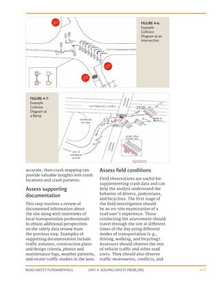 UNIT 4: SOLVING SAFETY PROBLEMS
ROAD SAFETY FUNDAMENTALS 4-17
accurate, then crash mapping can
provide valuable insights into crash
locations and crash patterns.
Assess supporting
documentation
This step involves a review of
documented information about
the site along with interviews of
local transportation professionals
to obtain additional perspectives
on the safety data review from
the previous step. Examples of
supporting documentation include
traffic volumes, construction plans
and design criteria, photos and
maintenance logs, weather patterns,
and recent traffic studies in the area.
Assess field conditions
Field observations are useful for
supplementing crash data and can
help the analyst understand the
behavior of drivers, pedestrians,
and bicyclists. The first stage of
the field investigation should
be an on-site examination of a
road user’s experience. Those
conducting the assessment should
travel through the site at different
times of the day using different
modes of transportation (e.g.,
driving, walking, and bicycling).
Assessors should observe the mix
of vehicle traffic and other road
users. They should also observe
traffic movements, conflicts, and
FIGURE 4-7:
Example
Collision
Diagram at
a Ramp
FIGURE 4-6:
Example
Collision
Diagram at an
Intersection
 