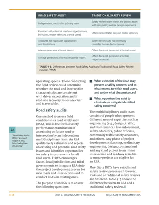 UNIT 4: SOLVING SAFETY PROBLEMS ROAD SAFETY FUNDAMENTALS
4-18
operating speeds. Those conducting
the field review could determine
whether the road and intersection
characteristics are consistent
with driver expectation and if
roadside recovery zones are clear
and traversable.
Road safety audits
One method to assess field
conditions is a road safety audit
(RSA). This is the formal safety
performance examination of
an existing or future road or
intersection by an independent,
multidisciplinary team. An RSA
qualitatively estimates and reports
on existing and potential road safety
issues and identifies opportunities
for safety improvements for all
road users. FHWA encourages
States, local jurisdictions and tribal
governments to integrate RSAs into
the project development process for
new roads and intersections and to
conduct RSAs on existing ones.
The purpose of an RSA is to answer
the following questions:
J
J What elements of the road may
present a safety concern, and to
what extent, to which road users,
and under what circumstances?
J
J What opportunities exist to
eliminate or mitigate identified
safety concerns?
The multidisciplinary audit team
consists of people who represent
different areas of expertise, such as
engineering (e.g., design, traffic,
and maintenance), law enforcement,
safety educators, public officials,
community traffic safety advocates,
and others. Any phase of project
development (planning, preliminary
engineering, design, construction)
and any sized project from minor
intersection and roadway retrofits
to mega-projects are eligible for
an RSA.
Most State DOTs have established
safety review processes. However,
RSAs and a traditional safety reviews
are different. Table 4-5 shows the
difference between an RSA and a
traditional safety review.22
“Road Safety Audits
(RSA),” accessed
August 7, 2013,
http://safety.fhwa.
dot.gov/rsa/
22
TABLE 4-5: Differences between Road Safety Audit and Traditional Road Safety Review
(Source: FHWA)
ROAD SAFETY AUDIT TRADITIONAL SAFETY REVIEW
Independent, multi-disciplinary team
Safety review team within the project team
with only safety and/or design experience
Considers all potential road users (pedestrians,
bicyclists, motor vehicles, transit users)
Often concentrates only on motor vehicles
Accounts for road user capabilities
and limitations
Safety reviews do not normally
consider human factor issues
Always generates a formal report Often does not generate a formal report
Always generates a formal response report
Often does not generate a formal
response report
 