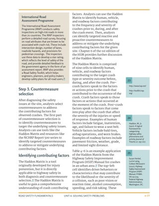 UNIT 4: SOLVING SAFETY PROBLEMS
ROAD SAFETY FUNDAMENTALS 4-19
Step 3. Countermeasure
selection
After diagnosing the safety
issues at the site, analysts select
countermeasures to address
the contributing factors for
observed crashes. The first part
of countermeasure selection is
to identify countermeasures to
target the underlying safety issues.
Analysts can use tools like the
Haddon Matrix and resources like
the NCHRP Report 500 series to
identify targeted countermeasures
to address or mitigate underlying
contributing factors.
Identifying contributing factors
The Haddon Matrix is a tool
originally developed for injury
prevention, but it is directly
applicable to highway safety in
both diagnosis and countermeasure
selection.24
The Haddon Matrix is
useful to gain a comprehensive
understanding of crash contributing
factors. Analysts can use the Haddon
Matrix to identify human, vehicle,
and roadway factors contributing
to the frequency and severity of
crashes prior to, during, and after
the crash event. Then, analysts
can identify targeted reactive and
proactive countermeasures to
address or mitigate the underlying
contributing factors for the given
site. Chapter 6 of the 1st edition of
the HSM provides further discussion
of the Haddon Matrix.
The Haddon Matrix is comprised
of nine cells to identify human,
vehicle, and roadway factors
contributing to the target crash
type or severity outcome before,
during, and after the crash. Pre-
crash factors speak to the factors
or actions prior to the crash that
contributed to the occurrence of the
crash. Crash factors speak to those
factors or actions that occurred at
the moment of the crash. Post-crash
factors speak to factors that come
into play after the crash that affect
the severity of the injuries or speed
of response. Examples of human
factors include fatigue, inattention,
age, and failure to wear a seat belt.
Vehicle factors include bald tires,
airbag operations, and worn brakes.
Examples of roadway factors include
pavement friction, weather, grade,
and limited sight distance.
Table 4-6 is an example application
of the Haddon Matrix from the
Highway Safety Improvement
Program (HSIP) Manual for crashes
in an urban area.25
The top-left
cell identifies driver behaviors or
characteristics that may contribute
to the likelihood or the severity of
a collision, such as poor vision or
reaction time, alcohol consumption,
speeding, and risk taking. These
http://www.irap.net/
http://toolkit.irap.
org/
Susan Herbel,
Lorrie Laing,
Colleen McGovern
(2010), Highway
Safety Improvement
Program (HSIP)
Manual, FHWA-
SA-09-029,
Federal Highway
Administration,
Washington, DC.
Haddon, W., Jr.
(1972). A logical
framework for
categorizing
highway safety
phenomena and
activity. Journal of
Trauma 12: 193–207.
23
25
24
International Road
Assessment Programme
The International Road Assessment
Programme (iRAP) conducts safety
inspections on high-risk roads in more
than 70 countries. The iRAP inspectors
perform a detailed road survey, focusing
on road attributes that are known to be
associated with crash risk. These include
intersection design, number of lanes,
roadside hazards, and provisions for
pedestrian crossings. The inspectors
use these data to develop a star rating,
which reflects the level of safety of the
road, and provide detailed feedback to
the government agency in the form of an
assessment report. iRAP also provides
a Road Safety Toolkit, which helps
engineers, planners, and policy makers
develop safety plans for all road users.23
 