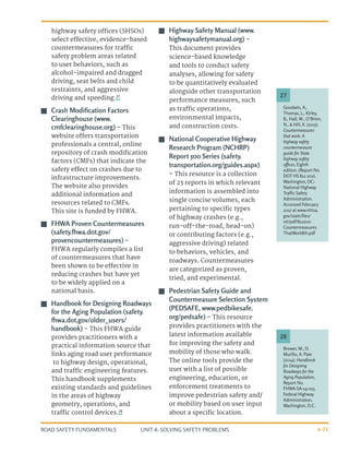 UNIT 4: SOLVING SAFETY PROBLEMS
ROAD SAFETY FUNDAMENTALS 4-21
highway safety offices (SHSOs)
select effective, evidence-based
countermeasures for traffic
safety problem areas related
to user behaviors, such as
alcohol-impaired and drugged
driving, seat belts and child
restraints, and aggressive
driving and speeding.27
J
J Crash Modification Factors
Clearinghouse (www.
cmfclearinghouse.org) – This
website offers transportation
professionals a central, online
repository of crash modification
factors (CMFs) that indicate the
safety effect on crashes due to
infrastructure improvements.
The website also provides
additional information and
resources related to CMFs.
This site is funded by FHWA.
J
J FHWA Proven Countermeasures
(safety.fhwa.dot.gov/
provencountermeasures) –
FHWA regularly compiles a list
of countermeasures that have
been shown to be effective in
reducing crashes but have yet
to be widely applied on a
national basis.
J
J Handbook for Designing Roadways
for the Aging Population (safety.
fhwa.dot.gov/older_users/
handbook) – This FHWA guide
provides practitioners with a
practical information source that
links aging road user performance
to highway design, operational,
and traffic engineering features.
This handbook supplements
existing standards and guidelines
in the areas of highway
geometry, operations, and
traffic control devices.28
J
J Highway Safety Manual (www.
highwaysafetymanual.org) –
This document provides
science-based knowledge
and tools to conduct safety
analyses, allowing for safety
to be quantitatively evaluated
alongside other transportation
performance measures, such
as traffic operations,
environmental impacts,
and construction costs.
J
J National Cooperative Highway
Research Program (NCHRP)
Report 500 Series (safety.
transportation.org/guides.aspx)
– This resource is a collection
of 23 reports in which relevant
information is assembled into
single concise volumes, each
pertaining to specific types
of highway crashes (e.g.,
run-off-the-road, head-on)
or contributing factors (e.g.,
aggressive driving) related
to behaviors, vehicles, and
roadways. Countermeasures
are categorized as proven,
tried, and experimental.
J
J Pedestrian Safety Guide and
Countermeasure Selection System
(PEDSAFE, www.pedbikesafe.
org/pedsafe) – This resource
provides practitioners with the
latest information available
for improving the safety and
mobility of those who walk.
The online tools provide the
user with a list of possible
engineering, education, or
enforcement treatments to
improve pedestrian safety and/
or mobility based on user input
about a specific location.
Goodwin, A.,
Thomas, L., Kirley,
B., Hall, W., O’Brien,
N., & Hill, K. (2015).
Countermeasures
that work: A
highway safety
countermeasure
guide for State
highway safety
offices, Eighth
edition. (Report No.
DOT HS 812 202).
Washington, DC:
National Highway
Traffic Safety
Administration.
Accessed February
2017 at www.nhtsa.
gov/staticfiles/
nti/pdf/812202-
Countermeasures
ThatWork8th.pdf
Brewer, M., D.
Murillo, A. Pate
(2014). Handbook
for Designing
Roadways for the
Aging Population,
Report No.
FHWA-SA-14-015,
Federal Highway
Administration,
Washington, D.C.
27
28
 