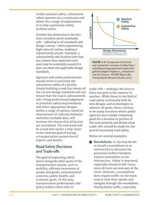 UNIT 1: FOUNDATIONS OF ROAD SAFETY ROAD SAFETY FUNDAMENTALS
1-4
Unlike nominal safety, substantive
safety operates on a continuum and
allows for a range of explanations
as to why a particular safety
problem exists.
Another key distinction is the fact
that a location can be nominally
safe – adhering to all standards and
design criteria – while experiencing
high rates of crashes, making it
substantively unsafe. Similarly, a
substantively safe location (one that
has a lower than expected crash
rate) may be nominally unsafe if it
does not meet the applicable design
standards.
Agencies and safety professionals
should strive to prioritize the
substantive safety of a facility.
Simply building a road that meets all
the current design standards will not
ensure that the road is substantively
safe. Using professional judgement
to prioritize safety improvements
and select appropriate designs
within a range of options, based on
observations of road user behavior
and other available data, will
increase the chance that all factors
are considered. The end result will
be a road that moves a step closer
to the ultimate goal of having
a transportation system free of
injuries and deaths.
Road Safety Decisions
and Trade-offs
The goal of improving safety
exists alongside other goals of the
transportation system, such as
mobility, efficient movement of
people and goods, environmental
concerns, public health, and
economic goals. In this way,
transportation professionals and
policy makers often refer to
trade-offs – making a decision to
favor one goal at the expense of
another. While those in the field of
road safety continually look for
new designs and technologies to
advance all goals, there continue
to be many instances where public
agencies must weigh competing
goals for a location or portion of
the road network and decide what
trade-offs should be made for the
goal of increasing road safety.
Below are several examples:
J
J Roundabouts: A city may decide
to install a roundabout at an
intersection to decrease the
potential conflicts between
various movements at the
intersection. Safety is improved,
especially related to left-turns,
since all turns are now part of the
circle. However, a roundabout
does require traffic on the main
road to slow their speeds and
navigate through the roundabout.
During heavy traffic, especially
Design Dimensions
(LANE WIDTH, RADIUS OF CURVE,
STOPPING SIGHT DISTANCE, ETC.)
Crash
Risk
Nominal
Safety
Substantive
Safety
FIGURE 1-4: Comparison of nominal
and substantive concepts of safety http://
safety.fhwa.dot.gov/geometric/pubs/miti-
gationstrategies/chapter1/1_comparnom-
inal.cfm (Source: NCHRP Report 480,
Transportation Research Board, 2002)
 