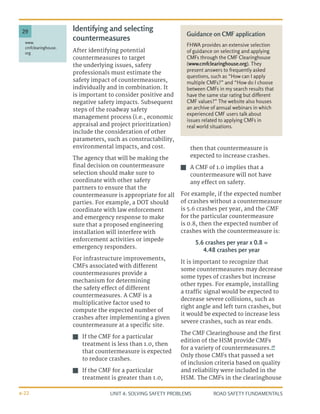 UNIT 4: SOLVING SAFETY PROBLEMS ROAD SAFETY FUNDAMENTALS
4-22
Identifying and selecting
countermeasures
After identifying potential
countermeasures to target
the underlying issues, safety
professionals must estimate the
safety impact of countermeasures,
individually and in combination. It
is important to consider positive and
negative safety impacts. Subsequent
steps of the roadway safety
management process (i.e., economic
appraisal and project prioritization)
include the consideration of other
parameters, such as constructability,
environmental impacts, and cost.
The agency that will be making the
final decision on countermeasure
selection should make sure to
coordinate with other safety
partners to ensure that the
countermeasure is appropriate for all
parties. For example, a DOT should
coordinate with law enforcement
and emergency response to make
sure that a proposed engineering
installation will interfere with
enforcement activities or impede
emergency responders.
For infrastructure improvements,
CMFs associated with different
countermeasures provide a
mechanism for determining
the safety effect of different
countermeasures. A CMF is a
multiplicative factor used to
compute the expected number of
crashes after implementing a given
countermeasure at a specific site.
J
J If the CMF for a particular
treatment is less than 1.0, then
that countermeasure is expected
to reduce crashes.
J
J If the CMF for a particular
treatment is greater than 1.0,
then that countermeasure is
expected to increase crashes.
J
J A CMF of 1.0 implies that a
countermeasure will not have
any effect on safety.
For example, if the expected number
of crashes without a countermeasure
is 5.6 crashes per year, and the CMF
for the particular countermeasure
is 0.8, then the expected number of
crashes with the countermeasure is:
5.6 crashes per year x 0.8 =
4.48 crashes per year
It is important to recognize that
some countermeasures may decrease
some types of crashes but increase
other types. For example, installing
a traffic signal would be expected to
decrease severe collisions, such as
right angle and left turn crashes, but
it would be expected to increase less
severe crashes, such as rear ends.
The CMF Clearinghouse and the first
edition of the HSM provide CMFs
for a variety of countermeasures.29
Only those CMFs that passed a set
of inclusion criteria based on quality
and reliability were included in the
HSM. The CMFs in the clearinghouse
Guidance on CMF application
FHWA provides an extensive selection
of guidance on selecting and applying
CMFs through the CMF Clearinghouse
(www.cmfclearinghouse.org). They
present answers to frequently asked
questions, such as “How can I apply
multiple CMFs?” and “How do I choose
between CMFs in my search results that
have the same star rating but different
CMF values?” The website also houses
an archive of annual webinars in which
experienced CMF users talk about
issues related to applying CMFs in
real world situations.
www.
cmfclearinghouse.
org
29
 
