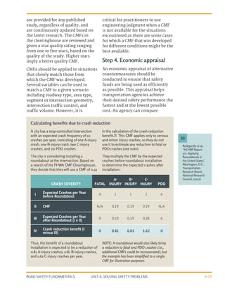 UNIT 4: SOLVING SAFETY PROBLEMS
ROAD SAFETY FUNDAMENTALS 4-23
are provided for any published
study, regardless of quality, and
are continuously updated based on
the latest research. The CMFs in
the clearinghouse are reviewed and
given a star quality rating ranging
from one to five stars, based on the
quality of the study. Higher stars
imply a better quality CMF.
CMFs should be applied to situations
that closely match those from
which the CMF was developed.
Several variables can be used to
match a CMF to a given scenario
including roadway type, area type,
segment or intersection geometry,
intersection traffic control, and
traffic volume. However, it is
critical for practitioners to use
engineering judgment when a CMF
is not available for the situations
encountered as there are some cases
for which a CMF that was developed
for different conditions might be the
best available.
Step 4. Economic appraisal
An economic appraisal of alternative
countermeasures should be
conducted to ensure that safety
funds are being used as efficiently
as possible. This appraisal helps
transportation agencies achieve
their desired safety performance the
fastest and at the lowest possible
cost. An agency can compare
Rodegerdts et al.,
“NCHRP Report
572: Applying
Roundabouts in
the United States.”
Washington, D.C.,
Transportation
Research Board,
National Research
Council, (2007)
30
A city has a stop-controlled intersection
with an expected crash frequency of 10
crashes per year, consisting of one A-injury
crash, one B-injury crash, two C-injury
crashes, and six PDO crashes.
The city is considering installing a
roundabout at the intersection. Based on
a search of the FHWA CMF Clearinghouse,
they decide that they will use a CMF of 0.19
in the calculation of the crash reduction
benefit.30
This CMF applies only to serious
and minor injury crashes, so they do not
use it to estimate any reduction to fatal or
PDO crashes (see note).
They multiply the CMF by the expected
crashes before roundabout installation
to determine the expected crashes after
installation:
Thus, the benefit of a roundabout
installation is expected to be a reduction of
0.81 A-injury crashes, 0.81 B-injury crashes,
and 1.62 C-injury crashes per year.
NOTE: A roundabout would also likely bring
a reduction to fatal and PDO crashes (i.e.,
additional CMFs could be incorporated), but
the example has been simplified to a single
CMF for illustration purposes.
Calculating benefits due to crash reduction
CRASH SEVERITY FATAL
A-
INJURY
B-
INJURY
C-
INJURY PDO
I Expected Crashes per Year
before Roundabout 0 1 1 2 6
II CMF N/A 0.19 0.19 0.19 N/A
III Expected Crashes per Year
after Roundabout (I x II) 0 0.19 0.19 0.38 6
IV Crash reduction benefit (I
minus III) 0 0.81 0.81 1.62 0
 