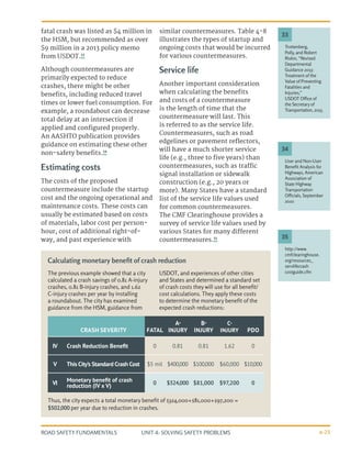 UNIT 4: SOLVING SAFETY PROBLEMS
ROAD SAFETY FUNDAMENTALS 4-25
fatal crash was listed as $4 million in
the HSM, but recommended as over
$9 million in a 2013 policy memo
from USDOT.33
Although countermeasures are
primarily expected to reduce
crashes, there might be other
benefits, including reduced travel
times or lower fuel consumption. For
example, a roundabout can decrease
total delay at an intersection if
applied and configured properly.
An AASHTO publication provides
guidance on estimating these other
non-safety benefits.34
Estimating costs
The costs of the proposed
countermeasure include the startup
cost and the ongoing operational and
maintenance costs. These costs can
usually be estimated based on costs
of materials, labor cost per person-
hour, cost of additional right-of-
way, and past experience with
similar countermeasures. Table 4-8
illustrates the types of startup and
ongoing costs that would be incurred
for various countermeasures.
Service life
Another important consideration
when calculating the benefits
and costs of a countermeasure
is the length of time that the
countermeasure will last. This
is referred to as the service life.
Countermeasures, such as road
edgelines or pavement reflectors,
will have a much shorter service
life (e.g., three to five years) than
countermeasures, such as traffic
signal installation or sidewalk
construction (e.g., 20 years or
more). Many States have a standard
list of the service life values used
for common countermeasures.
The CMF Clearinghouse provides a
survey of service life values used by
various States for many different
countermeasures.35
Trottenberg,
Polly, and Robert
Rivkin, “Revised
Departmental
Guidance 2013:
Treatment of the
Value of Preventing
Fatalities and
Injuries,”
USDOT Office of
the Secretary of
Transportation, 2013.
User and Non-User
Benefit Analysis for
Highways, American
Association of
State Highway
Transportation
Officials, September
2010
http://www.
cmfclearinghouse.
org/resources_
servlifecrash
costguide.cfm
33
34
35
The previous example showed that a city
calculated a crash savings of 0.81 A-injury
crashes, 0.81 B-injury crashes, and 1.62
C-injury crashes per year by installing
a roundabout. The city has examined
guidance from the HSM, guidance from
USDOT, and experiences of other cities
and States and determined a standard set
of crash costs they will use for all benefit/
cost calculations. They apply these costs
to determine the monetary benefit of the
expected crash reductions:
Thus, the city expects a total monetary benefit of $324,000+$81,000+$97,200 =
$502,000 per year due to reduction in crashes.
Calculating monetary benefit of crash reduction
CRASH SEVERITY FATAL
A-
INJURY
B-
INJURY
C-
INJURY PDO
IV Crash Reduction Benefit 0 0.81 0.81 1.62 0
V This City’s Standard Crash Cost $5 mil $400,000 $100,000 $60,000 $10,000
VI Monetary benefit of crash
reduction (IV x V) 0 $324,000 $81,000 $97,200 0
 