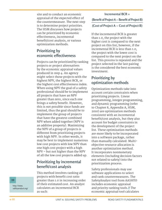 UNIT 4: SOLVING SAFETY PROBLEMS ROAD SAFETY FUNDAMENTALS
4-30
site and to conduct an economic
appraisal of the expected effect of
the countermeasure. The next step
is to determine project priorities.
The HSM discusses how projects
can be prioritized by economic
effectiveness, incremental
benefit/cost analysis, or various
optimization methods.
Prioritizing by
economic effectiveness
Projects can be prioritized by ranking
projects or project alternatives
by the economic appraisal values
produced in step 4. An agency
might select those projects with the
highest NPV, the highest BCR, or
the highest cost effectiveness index.
When using NPV the goal of a safety
professional should be to implement
all projects that have an NPV
greater than zero, since each one
brings a safety benefit. However,
this is not possible since funds are
limited, thus the goal should be to
implement the group of projects
that have the greatest combined
NPV when added together (NPV is
an additive property). Maximizing
the NPV of a group of projects is
different from prioritizing projects
with high NPV. In other words, it
may be best to implement numerous
low cost projects with low NPV than
one high cost project with a high
NPV – but not higher than the NPV
of all the low cost projects added up.
Prioritizing by incremental
benefit/cost analysis
This method involves ranking all
projects with benefit cost ratio
greater than 1.0 in increasing order
of their estimated cost. An analyst
calculates an incremental BCR
as such:
If the incremental BCR is greater
than 1.0, the project with the
higher cost is compared to the next
project on this list; however, if the
incremental BCR is less than 1.0,
the project with the lower cost is
compared to the next project on the
list. This process is repeated and the
project selected in the last pairing
is the considered the best economic
investment.
Prioritizing by
optimization methods
Optimization methods take into
account certain constraints when
prioritizing projects. Linear
programming, integer programming,
and dynamic programming (refer
to Chapter 8, Appendix A, HSM,
2010) are optimization methods
consistent with an incremental
benefit/cost analysis, but they also
account for budget constraints in
the development of the project
list. These optimization methods
are more likely to be incorporated
into a software package, rather
than manually calculated. Multi-
objective resource allocation is
another optimization method.
It incorporates nonmonetary
elements (including decision factors
not related to safety) into the
prioritization process.
Safety professionals may use
software applications to select
and rank countermeasures. The
SafetyAnalyst tool from AASHTO
includes economic appraisal
and priority ranking tools.39
The
economic appraisal tool calculates
(Cost of Project A − Cost of Project B)
(Benefit of Project A − Benefit of Project B)
Incremental BCR =
http://www.
safetyanalyst.org/
39
 
