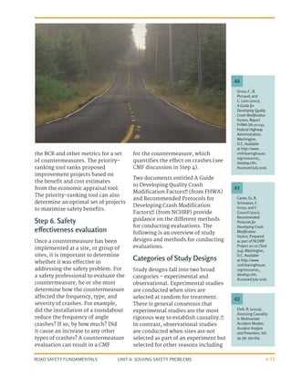 UNIT 4: SOLVING SAFETY PROBLEMS
ROAD SAFETY FUNDAMENTALS 4-31
the BCR and other metrics for a set
of countermeasures. The priority-
ranking tool ranks proposed
improvement projects based on
the benefit and cost estimates
from the economic appraisal tool.
The priority-ranking tool can also
determine an optimal set of projects
to maximize safety benefits.
Step 6. Safety
effectiveness evaluation
Once a countermeasure has been
implemented at a site, or group of
sites, it is important to determine
whether it was effective in
addressing the safety problem. For
a safety professional to evaluate the
countermeasure, he or she must
determine how the countermeasure
affected the frequency, type, and
severity of crashes. For example,
did the installation of a roundabout
reduce the frequency of angle
crashes? If so, by how much? Did
it cause an increase to any other
types of crashes? A countermeasure
evaluation can result in a CMF
for the countermeasure, which
quantifies the effect on crashes (see
CMF discussion in Step 4).
Two documents entitled A Guide
to Developing Quality Crash
Modification Factors40
(from FHWA)
and Recommended Protocols for
Developing Crash Modification
Factors41
(from NCHRP) provide
guidance on the different methods
for conducting evaluations. The
following is an overview of study
designs and methods for conducting
evaluations.
Categories of Study Designs
Study designs fall into two broad
categories - experimental and
observational. Experimental studies
are conducted when sites are
selected at random for treatment.
There is general consensus that
experimental studies are the most
rigorous way to establish causality.42
In contrast, observational studies
are conducted when sites are not
selected as part of an experiment but
selected for other reasons including
Carter, D., R.
Srinivasan, F.
Gross, and F.
Council (2012),
Recommended
Protocols for
Developing Crash
Modification
Factors, Prepared
as part of NCHRP
Project 20-07 (Task
314), Washington,
D.C. Available
at http://www.
cmfclearinghouse.
org/resources_
develop.cfm.
Accessed July 2016.
Elvik, R. (2011a),
Assessing Causality
in Multivariate
Accident Models,
Accident Analysis
and Prevention, Vol.
43, pp. 253-264.
Gross, F., B.
Persaud, and
C. Lyon (2010),
A Guide for
Developing Quality
Crash Modification
Factors, Report
FHWA-SA-10-032,
Federal Highway
Administration,
Washington,
D.C. Available
at http://www.
cmfclearinghouse.
org/resources_
develop.cfm.
Accessed July 2016.
41
42
40
 