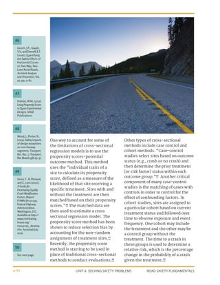 UNIT 4: SOLVING SAFETY PROBLEMS ROAD SAFETY FUNDAMENTALS
4-34
Holmes, W.M., (2013).
UsingPropensityScores
in Quasi-Experimental
Designs. SAGE
Publications.
Wood, J., Porter, R.,
(2013). Safetyimpacts
of design exceptions
on non-freeway
segments. Transport.
Res. Rec.: J. Transport.
Res.Board2358,29–37.
Gooch, J.P., Gayah,
V.V.,andDonnell,E.T.
(2016), Quantifying
the Safety Effects of
Horizontal Curves
on Two-Way, Two-
Lane Rural Roads,
Accident Analysis
and Prevention, Vol.
92, pp. 71-81.
47
48
46
One way to account for some of
the limitations of cross-sectional
regression models is to use the
propensity scores-potential
outcome method. This method
uses the “individual traits of a
site to calculate its propensity
score, defined as a measure of the
likelihood of that site receiving a
specific treatment. Sites with and
without the treatment are then
matched based on their propensity
scores.”46
The matched data are
then used to estimate a cross
sectional regression model. The
propensity score method has been
shown to reduce selection bias by
accounting for the non-random
assignment of treatment sites.47
Recently, the propensity score
method is starting to be used in
place of traditional cross-sectional
methods to conduct evaluations.48
Other types of cross-sectional
methods include case control and
cohort methods. “Case-control
studies select sites based on outcome
status (e.g., crash or no crash) and
then determine the prior treatment
(or risk factor) status within each
outcome group.”49
Another critical
component of many case-control
studies is the matching of cases with
controls in order to control for the
effect of confounding factors. In
cohort studies, sites are assigned to
a particular cohort based on current
treatment status and followed over
time to observe exposure and event
frequency. One cohort may include
the treatment and the other may be
a control group without the
treatment. The time to a crash in
these groups is used to determine a
relative risk, which is the percentage
change in the probability of a crash
given the treatment.50
See next page.
Gross, F., B. Persaud,
and C. Lyon (2010),
A Guide for
Developing Quality
Crash Modification
Factors, Report
FHWA-SA-10-032,
Federal Highway
Administration,
Washington, D.C.
Available at http://
www.cmfclearing
house.org/
resources_ develop.
cfm. Accessed July
2016.
50
49
 
