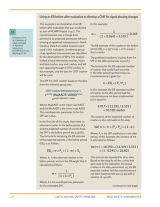 UNIT 4: SOLVING SAFETY PROBLEMS ROAD SAFETY FUNDAMENTALS
4-36
This example is an illustration of an EB
before-after evaluation that was conducted
as part of NCHRP Project 17-35.51
The
countermeasure was a change from
permissive to protected-permissive left turn
phasing at signalized intersections in North
Carolina. Data from twelve locations were
used in this evaluation. A reference group
of 49 signalized intersections was identified
for the development of SPFs. The analysis
looked at total intersection crashes, injury
and fatal crashes, rear end crashes, and left
turn opposing through (LTOT) crashes. In
this example, only the data for LTOT crashes
will be used.
The SPF for LTOT crashes based on the data
from the reference group was:
LTOT crashes/intersection/year =
e-0.3696
(MajAADT/10000)0.5564
e0.6585×(MinAADT / 10000)
Where, MajAADT is the major road AADT
and the MinAADT is the minor road AADT.
The overdispersion parameter (k) for this
SPF was 0.5641.
In the first site of this study, there were 10
observed crashes in the before period (Xb
),
and the predicted number of crashes from
the SPF in the before period was 5.535 (Pb
).
The formula for obtaining the EB estimate
of the expected crashes in the before period
(EBb
) is as follows:
EBb
= w × Pb
+ ( 1 - w ) × Xb
Where, Xb
is the observed crashes in the
before period, and w is the EB weight that is
calculated as follows:
Where, k is the overdispersion parameter
for the estimated SPF.
In this example:
The EB estimate of the crashes in the before
period (EBb
) = 5.535*0.243 + 10*(1-0.243) =
8.917 crashes.
The predicted number of crashes from the
SPF in the after period was 11.391 (Pa
).
The formula for the EB expected number
of crashes that would have occurred
in the after period had there been no
countermeasure is given by:
π = EBb
× ( Pa
/ Pb
)
In this example, the EB expected number
of crashes in the after period had the
countermeasure not been implemented
(π) is equal to:
8.917 × ( 11.391 / 5.535 )
= 18.350 crashes
The variance of this expected number of
crashes is also estimated in this step:
Var( π ) = π × ( Pa
/ Pb
) × ( 1 - w )
Where, Pa
is the SPF predictions in the after
period. In this example, the variance of ππ
is estimated as follows:
Var( π ) = 18.350 × ( 11.391 / 5.535 )
× ( 1 - 0.243 ) = 28.603
This process was repeated for all 12 sites.
Based on the data for all the 12 sites that
were used in the evaluation, the actual
crashes in the after period were 115, the EB
expected crashes had the countermeasure
not been implemented was 131.933 with a
variance of 140.080.
(continued on next page)
Srinivasan, R. et
al., Evaluation of
Safety Strategies
at Signalized
Intersections,
NCHRP Report 705,
Washington, DC.
51
Using an EB before-after evaluation to develop a CMF for signal phasing changes
1
( 1 + k × Pb
)
w =
1
( 1 + 0.5641 × 5.535 )
w = = 0.243
 