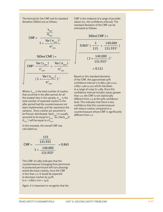 UNIT 4: SOLVING SAFETY PROBLEMS
ROAD SAFETY FUNDAMENTALS 4-37
The formula for the CMF and its standard
deviation (StDev) are as follows:
Where, λsum
is the total number of crashes
that occurred in the after period, for all
the treated sites in the sample, πsum
is the
total number of expected crashes in the
after period had the countermeasure not
been implemented, and Var represents the
variance. Since crashes are assumed to
be Poisson distributed, Var(λsum
) is usually
assumed to be equal to λsum
. So, (Var(λsum
))/
(λsum
2
) will be equal to 1/λsum
.
In this example, the overall CMF was
calculated as:
This CMF of 0.865 indicates that the
countermeasure (changing from permissive
to protected-permissive left turn phasing)
would decrease crashes, since the CMF
is less than 1.0. It would be expected
to decrease crashes by 13.5%
(1.0 – 0.865 x 100 = 13.5).
Again, it is important to recognize that the
CMF is the midpoint of a range of possible
values (i.e., the confidence interval). The
standard deviation of the CMF can be
estimated as follows:
Based on this standard deviation
of the CMF, the approximate 95%
confidence interval is (0.865-1.96×0.111,
0.865+1.96×0.111), which translates
to a range of 0.647 to 1.083. Since this
confidence interval includes values greater
than 1.0, the CMF is not statistically
different from 1.0 at the 95% confidence
level. This indicates that there is less
confidence that this countermeasure
will reduce crashes compared to a
countermeasure whose CMF is significantly
different from 1.0.
λsum
πsum
Var ( πsum
) 2
π2
sum
CMF =
1 +
115
131.933
140.080
131.9332
CMF = = 0.865
= 0.111
1 +
StDev( CMF ) =
StDev( CMF ) =
Var ( λsum
)
λ2
sum
Var ( πsum
)
π2
sum
Var ( πsum
)
π2
sum
CMF2
+
( 1 + ) 2
1
115
140.080
131.9332
140.080
131.9332
0.8652
+
( 1 +
(
) 2
)
 