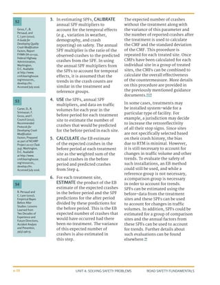 UNIT 4: SOLVING SAFETY PROBLEMS ROAD SAFETY FUNDAMENTALS
4-38
3.	 In estimating SPFs, CALIBRATE
annual SPF multipliers to
account for the temporal effects
(e.g., variation in weather,
demography, and crash
reporting) on safety. The annual
SPF multiplier is the ratio of the
observed crashes to the predicted
crashes from the SPF. In using
the annual SPF multipliers from
the SPFs to account for temporal
effects, it is assumed that the
trends in the crash counts are
similar in the treatment and
reference groups.
4.	 USE the SPFs, annual SPF
multipliers, and data on traffic
volumes for each year in the
before period for each treatment
site to estimate the number of
crashes that would be predicted
for the before period in each site.
5.	 CALCULATE the EB estimate
of the expected crashes in the
before period at each treatment
site as the weighted sum of the
actual crashes in the before
period and predicted crashes
from Step 4.
6.	 For each treatment site,
ESTIMATE the product of the EB
estimate of the expected crashes
in the before period and the SPF
predictions for the after period
divided by these predictions for
the before period. This is the EB
expected number of crashes that
would have occurred had there
been no treatment. The variance
of this expected number of
crashes is also estimated in
this step.
The expected number of crashes
without the treatment along with
the variance of this parameter and
the number of reported crashes after
the treatment is used to calculate
the CMF and the standard deviation
of the CMF. This procedure is
repeated for each treated site. Once
CMFs have been calculated for each
individual site in a group of treated
sites, the CMFs can be combined to
calculate the overall effectiveness
of the countermeasure. More details
on this procedure are provided in
the previously mentioned guidance
documents.52,53
In some cases, treatments may
be installed system-wide for a
particular type of facility. For
example, a jurisdiction may decide
to increase the retroreflectivity
of all their stop signs. Since sites
are not specifically selected based
on their crash history, the bias
due to RTM is minimal. However,
it is still necessary to account for
changes in traffic volume and other
trends. To evaluate the safety of
such installations, an EB method
could still be used, and while a
reference group is not necessary,
a comparison group is necessary
in order to account for trends.
SPFs can be estimated using the
before-data from the treatment
sites and these SPFs can be used
to account for changes in traffic
volumes. In addition, SPFs could be
estimated for a group of comparison
sites and the annual factors from
these SPFs can be used to account
for trends. Further details about
such evaluations can be found
elsewhere.54
Carter, D., R.
Srinivasan, F.
Gross, and F.
Council (2012),
Recommended
Protocols for
Developing Crash
Modification
Factors, Prepared
as part of NCHRP
Project 20-07 (Task
314), Washington,
D.C. Available
at http://www.
cmfclearinghouse.
org/resources_
develop.cfm.
Accessed July 2016.
B. Persaud and
C. Lyon (2007),
Empirical Bayes
Before After
Studies: Lessons
Learned from
Two Decades of
Experience and
Future Directions,
Accident Analysis
and Prevention,
39(3):546-55.
Gross, F., B.
Persaud, and
C. Lyon (2010),
A Guide for
Developing Quality
Crash Modification
Factors, Report
FHWA-SA-10-032,
Federal Highway
Administration,
Washington,
D.C. Available
at http://www.
cmfclearinghouse.
org/resources_
develop.cfm.
Accessed July 2016.
53
54
52
 