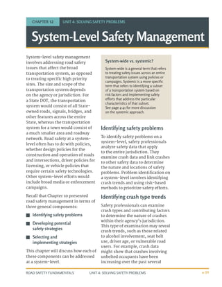 UNIT 4: SOLVING SAFETY PROBLEMS
ROAD SAFETY FUNDAMENTALS 4-39
System-level safety management
involves addressing road safety
issues that affect the broad
transportation system, as opposed
to treating specific high priority
sites. The size and scope of the
transportation system depends
on the agency or jurisdiction. For
a State DOT, the transportation
system would consist of all State-
owned roads, signals, bridges, and
other features across the entire
State, whereas the transportation
system for a town would consist of
a much smaller area and roadway
network. Road safety at a system-
level often has to do with policies,
whether design policies for the
construction and operation of roads
and intersections, driver policies for
licensing, or vehicle policies that
require certain safety technologies.
Other system-level efforts would
include broad media or enforcement
campaigns.
Recall that Chapter 10 presented
road safety management in terms of
three general components:
J
J Identifying safety problems
J
J Developing potential
safety strategies
J
J Selecting and
implementing strategies
This chapter will discuss how each of
these components can be addressed
at a system-level.
Identifying safety problems
To identify safety problems on a
system-level, safety professionals
analyze safety data that apply
to the entire jurisdiction. They
examine crash data and link crashes
to other safety data to determine
the nature and locations of safety
problems. Problem identification on
a system-level involves identifying
crash trends and using risk-based
methods to prioritize safety efforts.
Identifying crash type trends
Safety professionals can examine
crash types and contributing factors
to determine the nature of crashes
within their agency’s jurisdiction.
This type of examination may reveal
crash trends, such as those related
to alcohol involvement, seat belt
use, driver age, or vulnerable road
users. For example, crash data
might show that crashes involving
unbelted occupants have been
increasing over the past several
System-Level Safety Management
CHAPTER 12 UNIT 4: SOLVING SAFETY PROBLEMS
System-wide vs. systemic?
System-wide is a general term that refers
to treating safety issues across an entire
transportation system using policies or
campaigns. Systemic is a more specific
term that refers to identifying a subset
of a transportation system based on
risk factors and implementing safety
efforts that address the particular
characteristics of that subset.
See page 4-41 for more discussion
on the systemic approach.
 