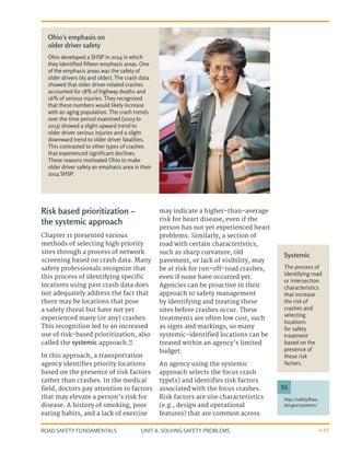 UNIT 4: SOLVING SAFETY PROBLEMS
ROAD SAFETY FUNDAMENTALS 4-41
Risk based prioritization –
the systemic approach
Chapter 11 presented various
methods of selecting high priority
sites through a process of network
screening based on crash data. Many
safety professionals recognize that
this process of identifying specific
locations using past crash data does
not adequately address the fact that
there may be locations that pose
a safety threat but have not yet
experienced many (or any) crashes.
This recognition led to an increased
use of risk-based prioritization, also
called the systemic approach.55
In this approach, a transportation
agency identifies priority locations
based on the presence of risk factors
rather than crashes. In the medical
field, doctors pay attention to factors
that may elevate a person’s risk for
disease. A history of smoking, poor
eating habits, and a lack of exercise
may indicate a higher-than-average
risk for heart disease, even if the
person has not yet experienced heart
problems. Similarly, a section of
road with certain characteristics,
such as sharp curvature, old
pavement, or lack of visibility, may
be at risk for run-off-road crashes,
even if none have occurred yet.
Agencies can be proactive in their
approach to safety management
by identifying and treating these
sites before crashes occur. These
treatments are often low cost, such
as signs and markings, so many
systemic-identified locations can be
treated within an agency’s limited
budget.
An agency using the systemic
approach selects the focus crash
type(s) and identifies risk factors
associated with the focus crashes.
Risk factors are site characteristics
(e.g., design and operational
features) that are common across
Systemic
The process of
identifying road
or intersection
characteristics
that increase
the risk of
crashes and
selecting
locations
for safety
treatment
based on the
presence of
these risk
factors.
Ohio’s emphasis on
older driver safety
Ohio developed a SHSP in 2014 in which
they identified fifteen emphasis areas. One
of the emphasis areas was the safety of
older drivers (65 and older). The crash data
showed that older driver-related crashes
accounted for 18% of highway deaths and
16% of serious injuries. They recognized
that these numbers would likely increase
with an aging population. The crash trends
over the time period examined (2003 to
2013) showed a slight upward trend to
older driver serious injuries and a slight
downward trend to older driver fatalities.
This contrasted to other types of crashes
that experienced significant declines.
These reasons motivated Ohio to make
older driver safety an emphasis area in their
2014 SHSP.
http://safety.fhwa.
dot.gov/systemic/
55
 